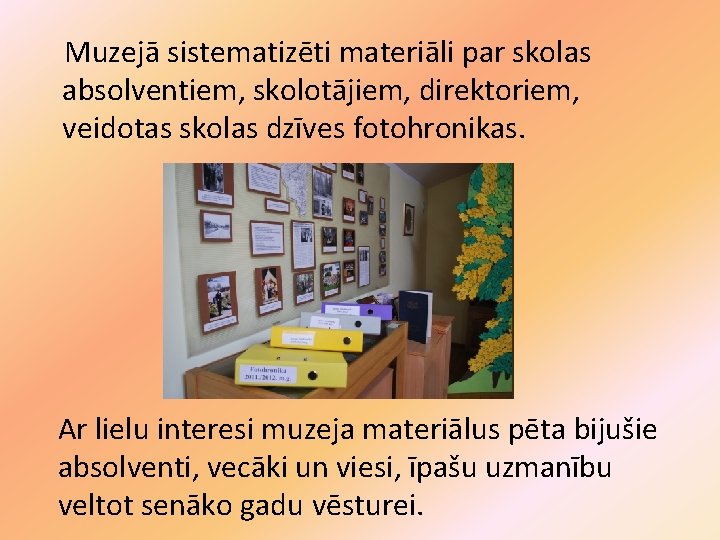 Muzejā sistematizēti materiāli par skolas absolventiem, skolotājiem, direktoriem, veidotas skolas dzīves fotohronikas. Ar lielu