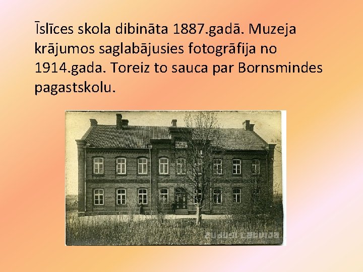 Īslīces skola dibināta 1887. gadā. Muzeja krājumos saglabājusies fotogrāfija no 1914. gada. Toreiz to