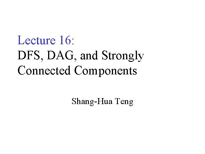 Lecture 16: DFS, DAG, and Strongly Connected Components Shang-Hua Teng 