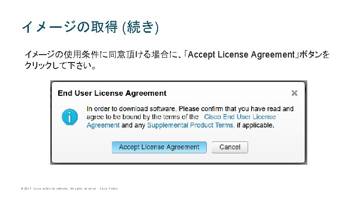 イメージの取得 (続き) イメージの使用条件に同意頂ける場合に、「Accept License Agreement」ボタンを クリックして下さい。 © 2017 Cisco and/or its affiliates. All rights イメージの取得 (続き) イメージの使用条件に同意頂ける場合に、「Accept License Agreement」ボタンを クリックして下さい。 © 2017 Cisco and/or its affiliates. All rights