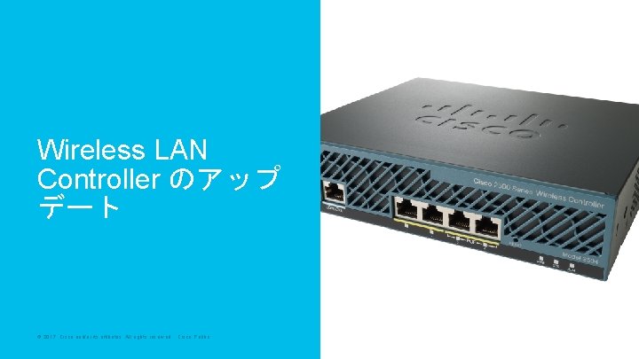 Wireless LAN Controller のアップ デート © 2017 Cisco and/or its affiliates. All rights reserved. Wireless LAN Controller のアップ デート © 2017 Cisco and/or its affiliates. All rights reserved.