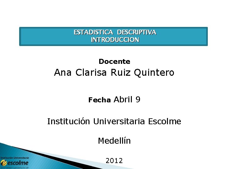 ESTADISTICA DESCRIPTIVA INTRODUCCION Docente Ana Clarisa Ruiz Quintero Fecha Abril 9 Institución Universitaria Escolme