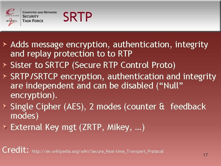 SRTP Adds message encryption, authentication, integrity and replay protection to to RTP Sister to SRTP Adds message encryption, authentication, integrity and replay protection to to RTP Sister to