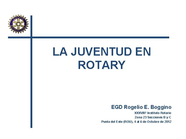 LA JUVENTUD EN ROTARY EGD Rogelio E. Boggino XXXVIII° Instituto Rotario Zona 23 Secciones