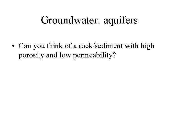 Groundwater: aquifers • Can you think of a rock/sediment with high porosity and low