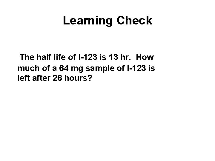 Learning Check The half life of I-123 is 13 hr. How much of a Learning Check The half life of I-123 is 13 hr. How much of a