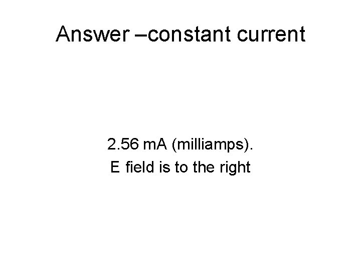 Answer –constant current 2. 56 m. A (milliamps). E field is to the right