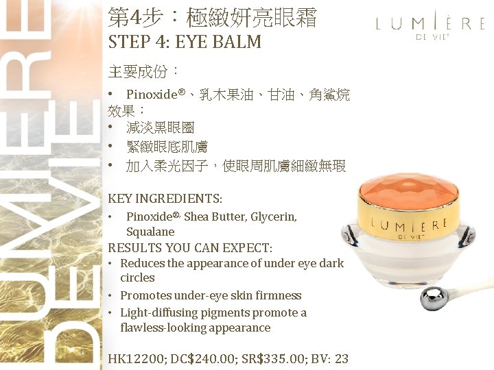 第 4步：極緻妍亮眼霜 STEP 4: EYE BALM 主要成份： • Pinoxide®、乳木果油、甘油、角鯊烷 效果： • 減淡黑眼圈 • 緊緻眼底肌膚