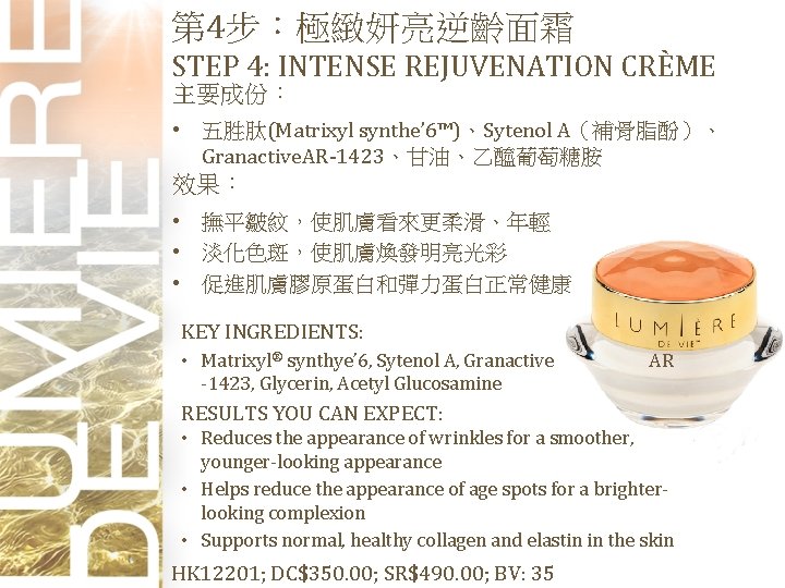 第 4步：極緻妍亮逆齡面霜 STEP 4: INTENSE REJUVENATION CRÈME 主要成份： • 五胜肽(Matrixyl synthe’ 6™)、Sytenol A（補骨脂酚）、 Granactive.