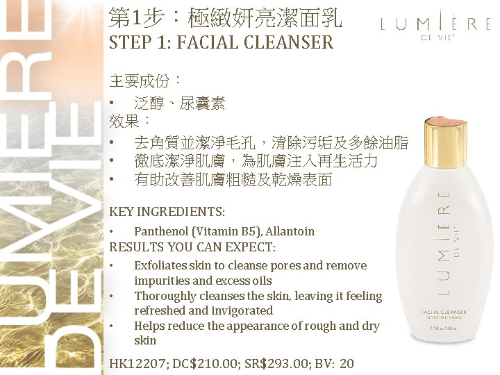 第 1步：極緻妍亮潔面乳 STEP 1: FACIAL CLEANSER 主要成份： • 泛醇、尿囊素 效果： • 去角質並潔淨毛孔，清除污垢及多餘油脂 • 徹底潔淨肌膚，為肌膚注入再生活力
