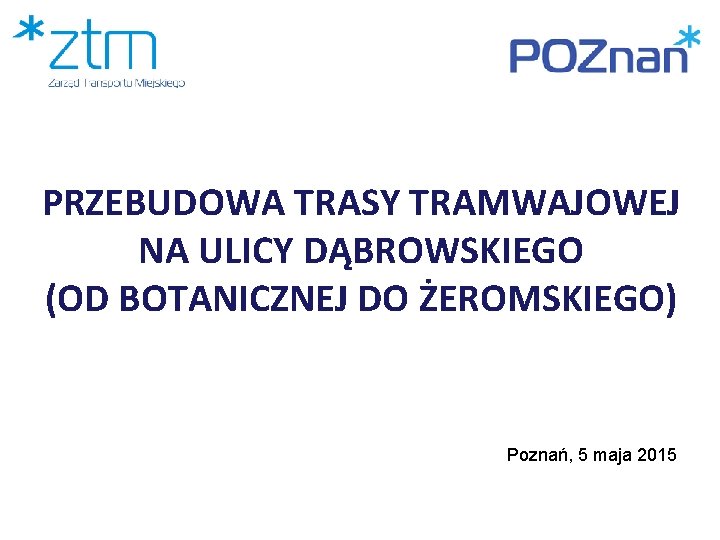 PRZEBUDOWA TRASY TRAMWAJOWEJ NA ULICY DĄBROWSKIEGO (OD BOTANICZNEJ DO ŻEROMSKIEGO) Poznań, 5 maja 2015