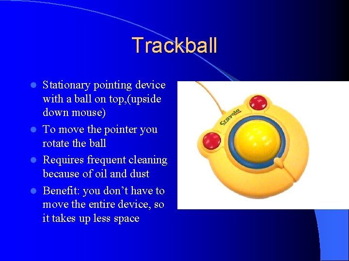 Trackball Stationary pointing device with a ball on top, (upside down mouse) l To