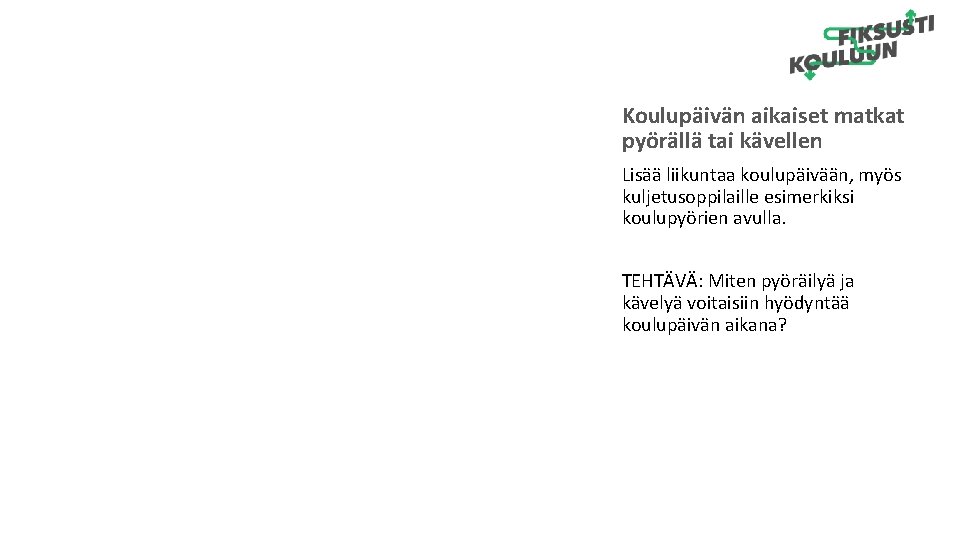 Koulupäivän aikaiset matkat pyörällä tai kävellen Lisää liikuntaa koulupäivään, myös kuljetusoppilaille esimerkiksi koulupyörien avulla. Koulupäivän aikaiset matkat pyörällä tai kävellen Lisää liikuntaa koulupäivään, myös kuljetusoppilaille esimerkiksi koulupyörien avulla.