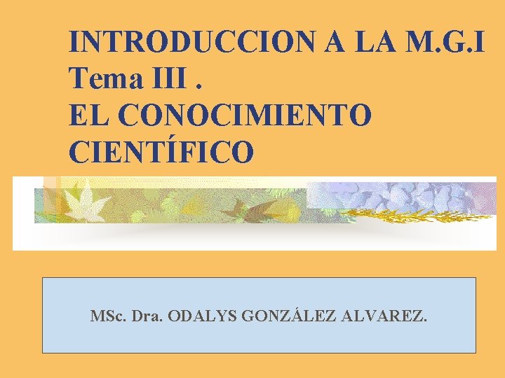 INTRODUCCION A LA M. G. I Tema III. EL CONOCIMIENTO CIENTÍFICO MSc. Dra. ODALYS
