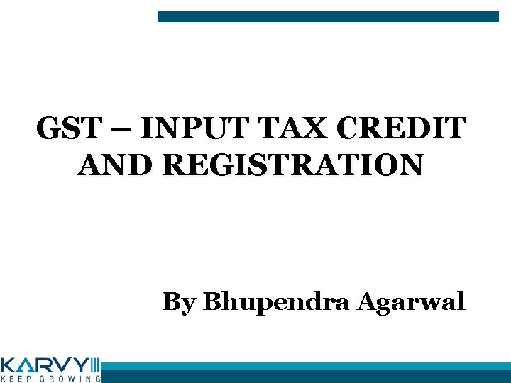 GST – INPUT TAX CREDIT AND REGISTRATION By Bhupendra Agarwal 