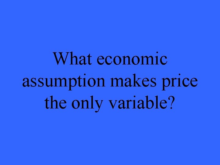 What economic assumption makes price the only variable? 