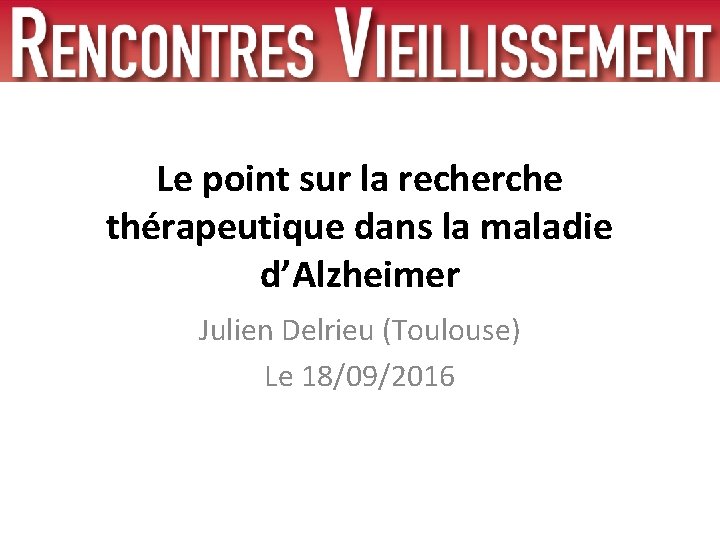 Le point sur la recherche thérapeutique dans la maladie d’Alzheimer Julien Delrieu (Toulouse) Le