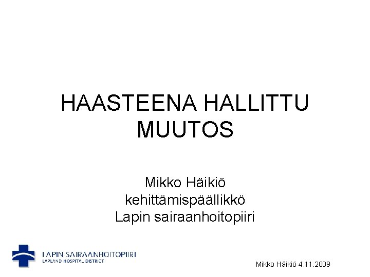 HAASTEENA HALLITTU MUUTOS Mikko Häikiö kehittämispäällikkö Lapin sairaanhoitopiiri Mikko Häikiö 4. 11. 2009 