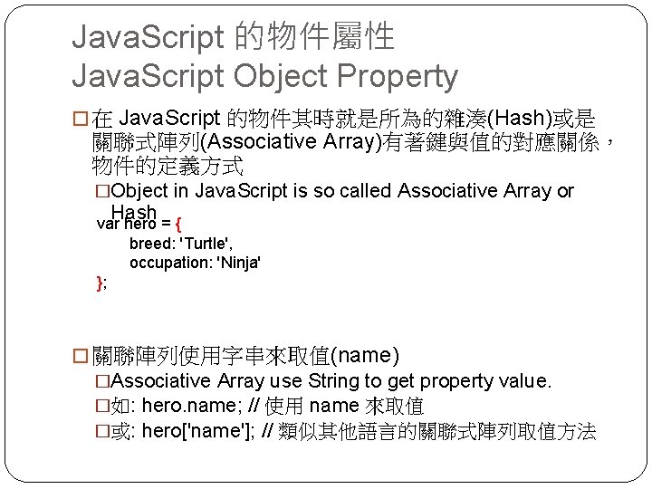 Java. Script 的物件屬性 Java. Script Object Property � 在 Java. Script 的物件其時就是所為的雜湊(Hash)或是 關聯式陣列(Associative Array)有著鍵與值的對應關係，
