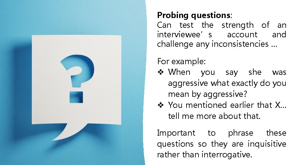 Probing questions: Can test the strength of an interviewee’s account and challenge any inconsistencies