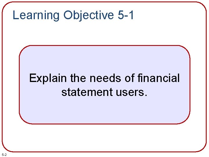 Learning Objective 5 -1 Explain the needs of financial statement users. 5 -2 Learning Objective 5 -1 Explain the needs of financial statement users. 5 -2