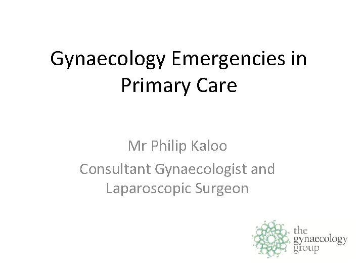 Gynaecology Emergencies in Primary Care Mr Philip Kaloo Consultant Gynaecologist and Laparoscopic Surgeon 