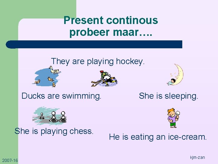 Present continous probeer maar…. They are playing hockey. Ducks are swimming. She is playing