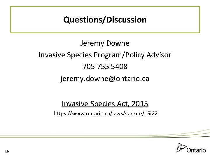 Questions/Discussion Jeremy Downe Invasive Species Program/Policy Advisor 705 755 5408 jeremy. downe@ontario. ca Invasive