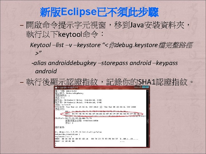 新版Eclipse已不須此步驟 – 開啟命令提示字元視窗，移到Java安裝資料夾， 執行以下keytool命令： Keytool –list –v –keystore “<你debug. keystore檔完整路徑 >” -alias androiddebugkey –storepass