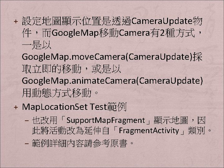 + 設定地圖顯示位置是透過Camera. Update物 件，而Google. Map移動Camera有2種方式， 一是以 Google. Map. move. Camera(Camera. Update)採 取立即的移動，或是以 Google. Map.