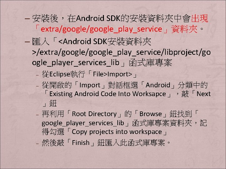 – 安裝後，在Android SDK的安裝資料夾中會出現 「extra/google_play_service」資料夾。 – 匯入「<Android SDK安裝資料夾 >/extra/google_play_service/libproject/go ogle_player_services_lib」函式庫專案 – – 從Eclipse執行「File>Import>」 從開啟的「Import」對話框選「Android」分類中的 「Existing