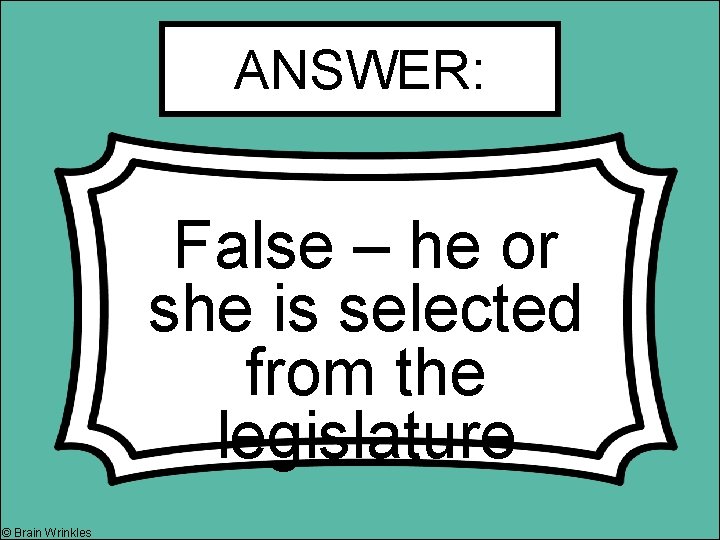 ANSWER: False – he or she is selected from the legislature © Brain Wrinkles