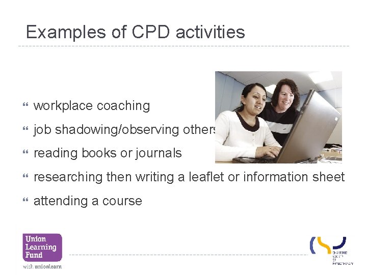 Examples of CPD activities workplace coaching job shadowing/observing others reading books or journals researching