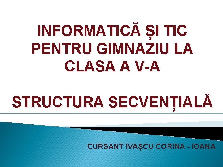 INFORMATICĂ ȘI TIC PENTRU GIMNAZIU LA CLASA A V-A STRUCTURA SECVENȚIALĂ CURSANT IVAȘCU CORINA