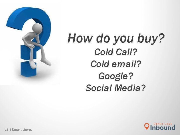 How do you buy? Cold Call? Cold email? Google? Social Media? 16 | @markroberge How do you buy? Cold Call? Cold email? Google? Social Media? 16 | @markroberge
