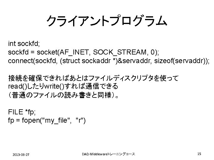 クライアントプログラム int sockfd; sockfd = socket(AF_INET, SOCK_STREAM, 0); connect(sockfd, (struct sockaddr *)&servaddr, sizeof(servaddr)); 接続を確保できればあとはファイルディスクリプタを使って