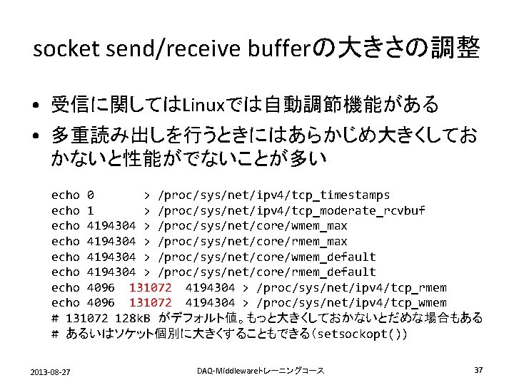 socket send/receive bufferの大きさの調整 • 受信に関してはLinuxでは自動調節機能がある • 多重読み出しを行うときにはあらかじめ大きくしてお かないと性能がでないことが多い echo 0 > /proc/sys/net/ipv 4/tcp_timestamps echo