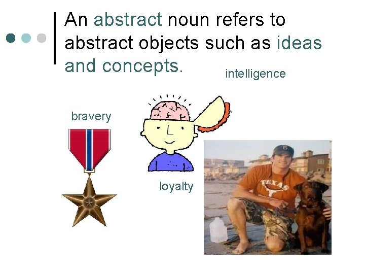 An abstract noun refers to abstract objects such as ideas and concepts. intelligence bravery