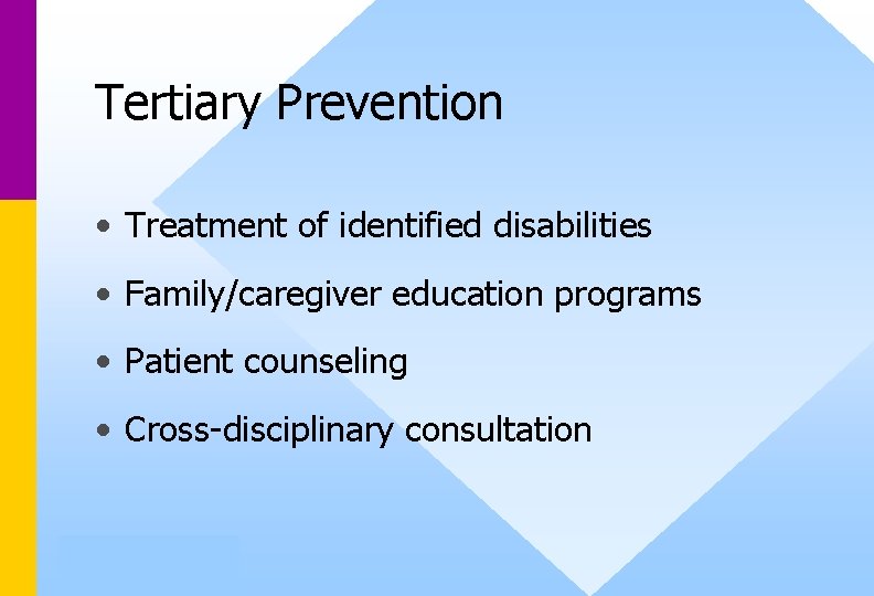 Tertiary Prevention • Treatment of identified disabilities • Family/caregiver education programs • Patient counseling Tertiary Prevention • Treatment of identified disabilities • Family/caregiver education programs • Patient counseling