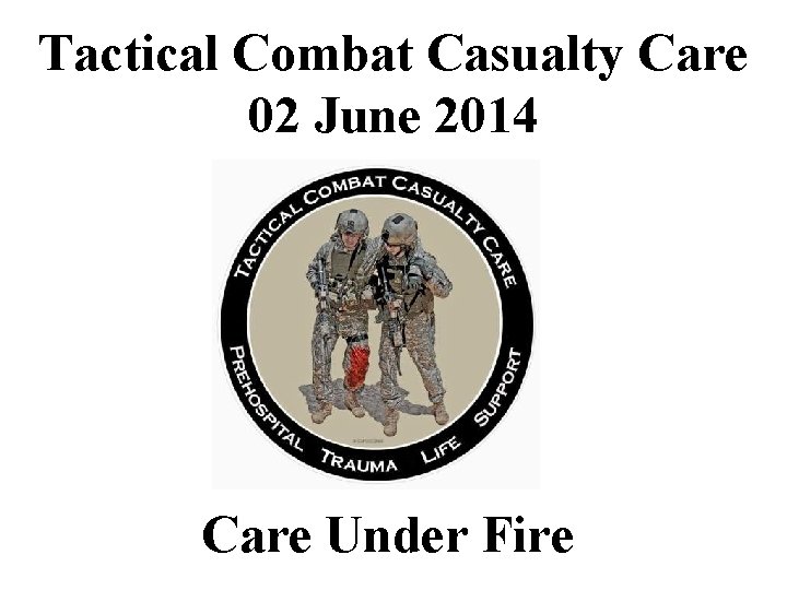Tactical Combat Casualty Care 02 June 2014 Care Under Fire 