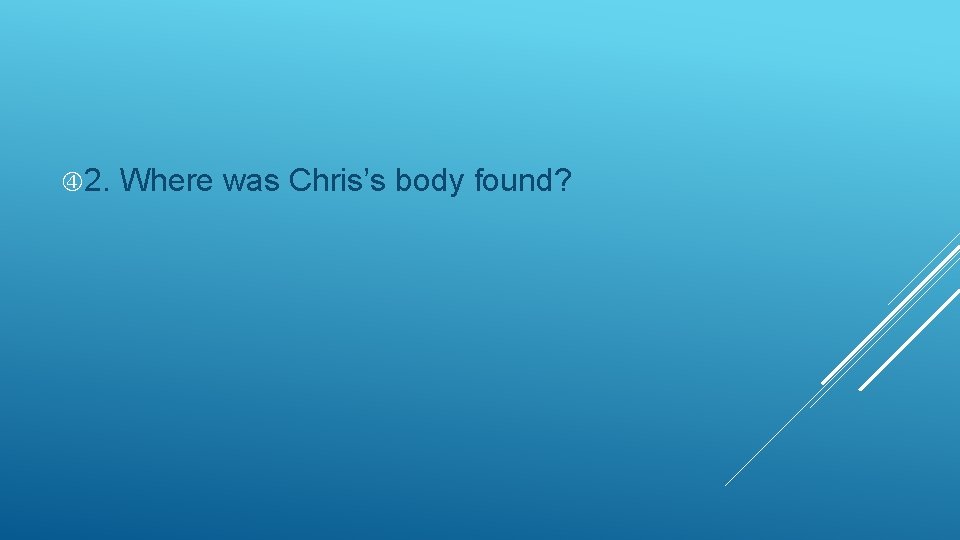  2. Where was Chris’s body found? 