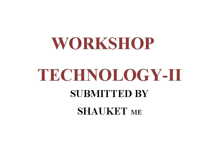 WORKSHOP TECHNOLOGY-II SUBMITTED BY SHAUKET ME 