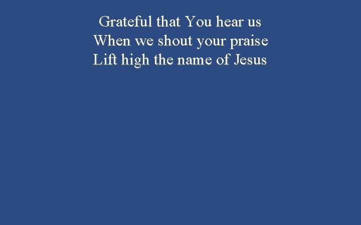 Grateful that You hear us When we shout your praise Lift high the name