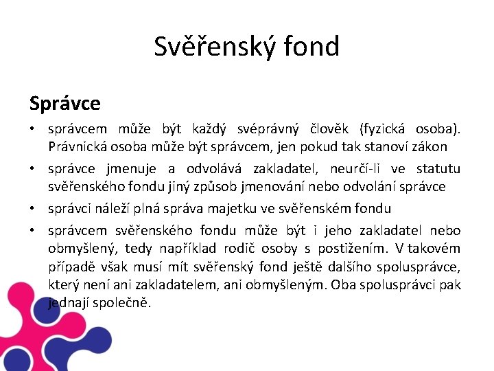 Svěřenský fond Správce • správcem může být každý svéprávný člověk (fyzická osoba). Právnická osoba