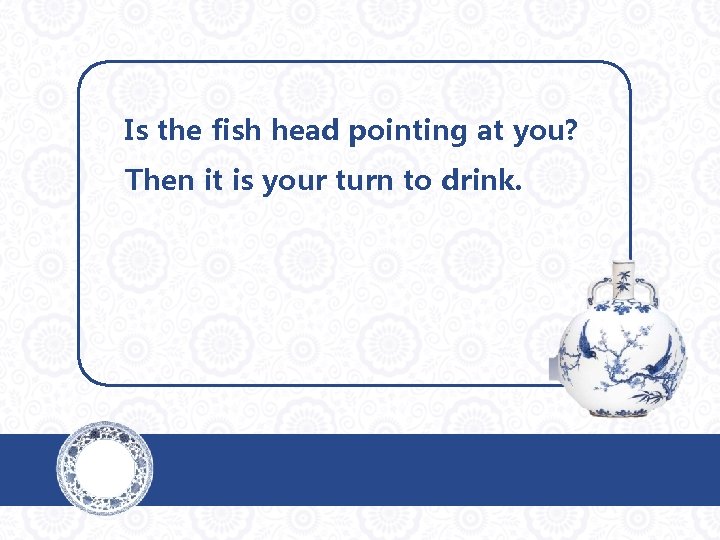 Is the fish head pointing at you? Then it is your turn to drink.