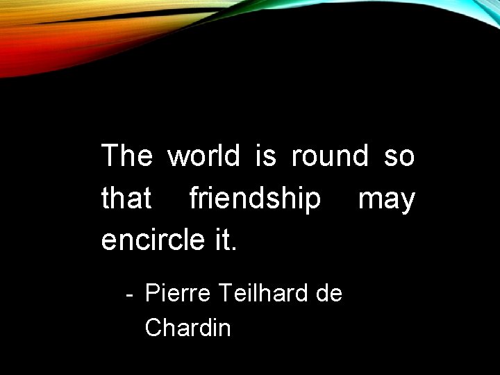 The world is round so that friendship may encircle it. - Pierre Teilhard de The world is round so that friendship may encircle it. - Pierre Teilhard de