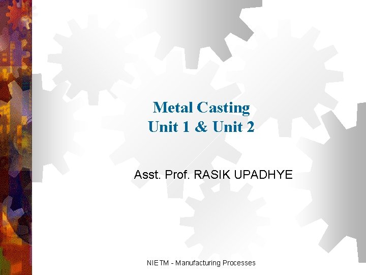 Metal Casting Unit 1 & Unit 2 Asst. Prof. RASIK UPADHYE NIETM - Manufacturing Metal Casting Unit 1 & Unit 2 Asst. Prof. RASIK UPADHYE NIETM - Manufacturing