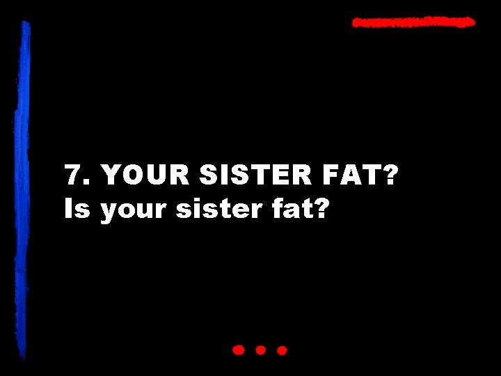 7. YOUR SISTER FAT? Is your sister fat? 