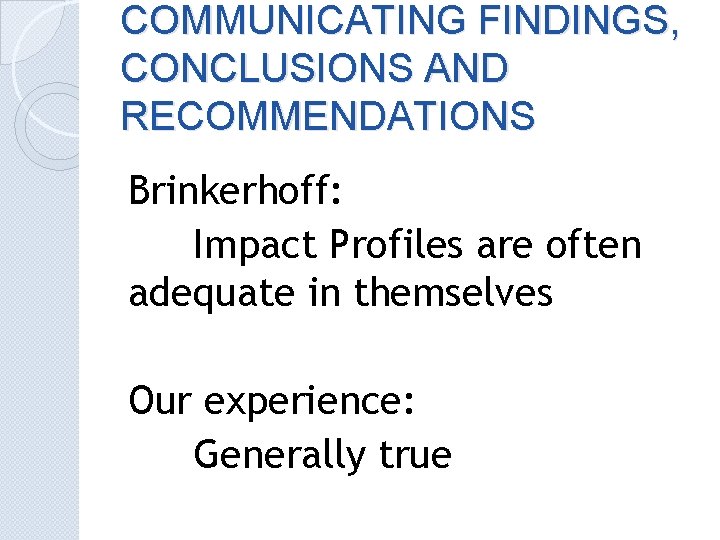 COMMUNICATING FINDINGS, CONCLUSIONS AND RECOMMENDATIONS Brinkerhoff: Impact Profiles are often adequate in themselves Our