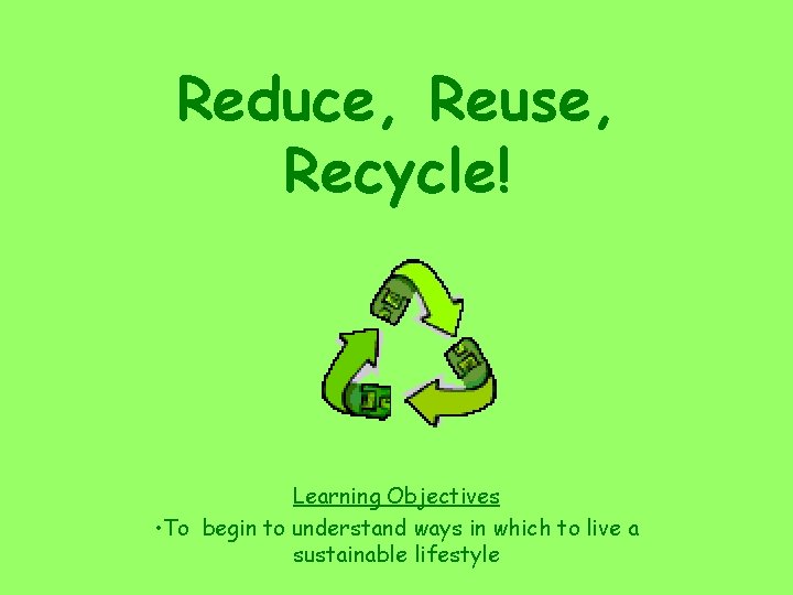 Reduce, Reuse, Recycle! Learning Objectives • To begin to understand ways in which to